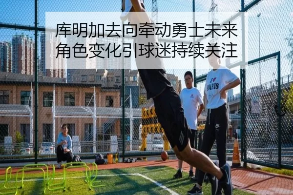 库明加去向牵动勇士未来 角色变化引球迷持续关注