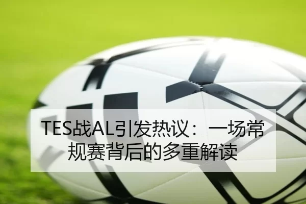 TES战AL引发热议：一场常规赛背后的多重解读